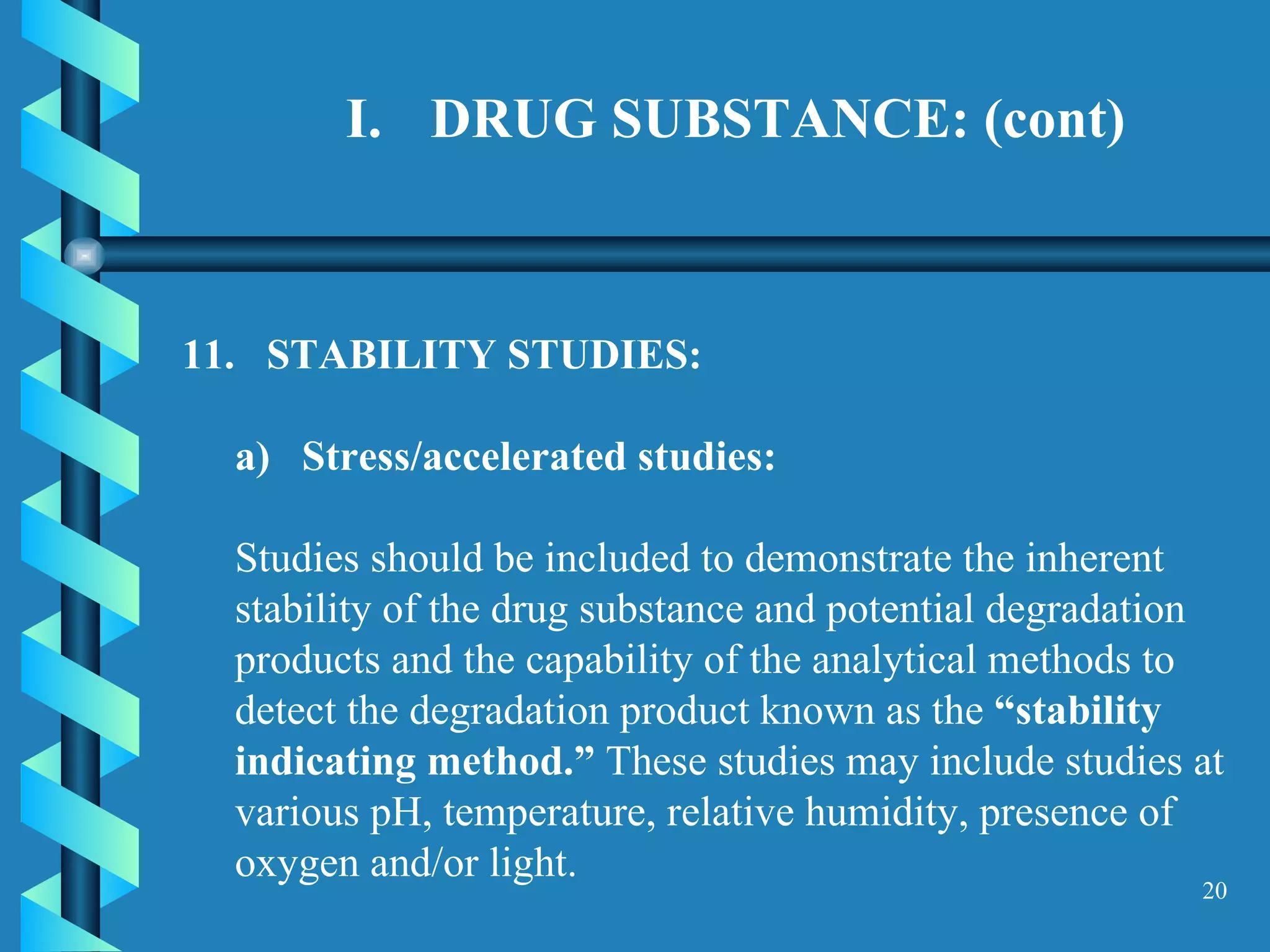 DRUG SUBSTANCE: (cont) 11.  STABILITY STUDIES:  a)  Stress/accelerated studies:  Studies should be included to demonstrate the inherent stability of the drug substance and potential degradation products and the capability of the analytical methods to detect the degradation product known as the  “stability indicating method.”  These studies may include studies at various pH, temperature, relative humidity, presence of oxygen and/or light.  