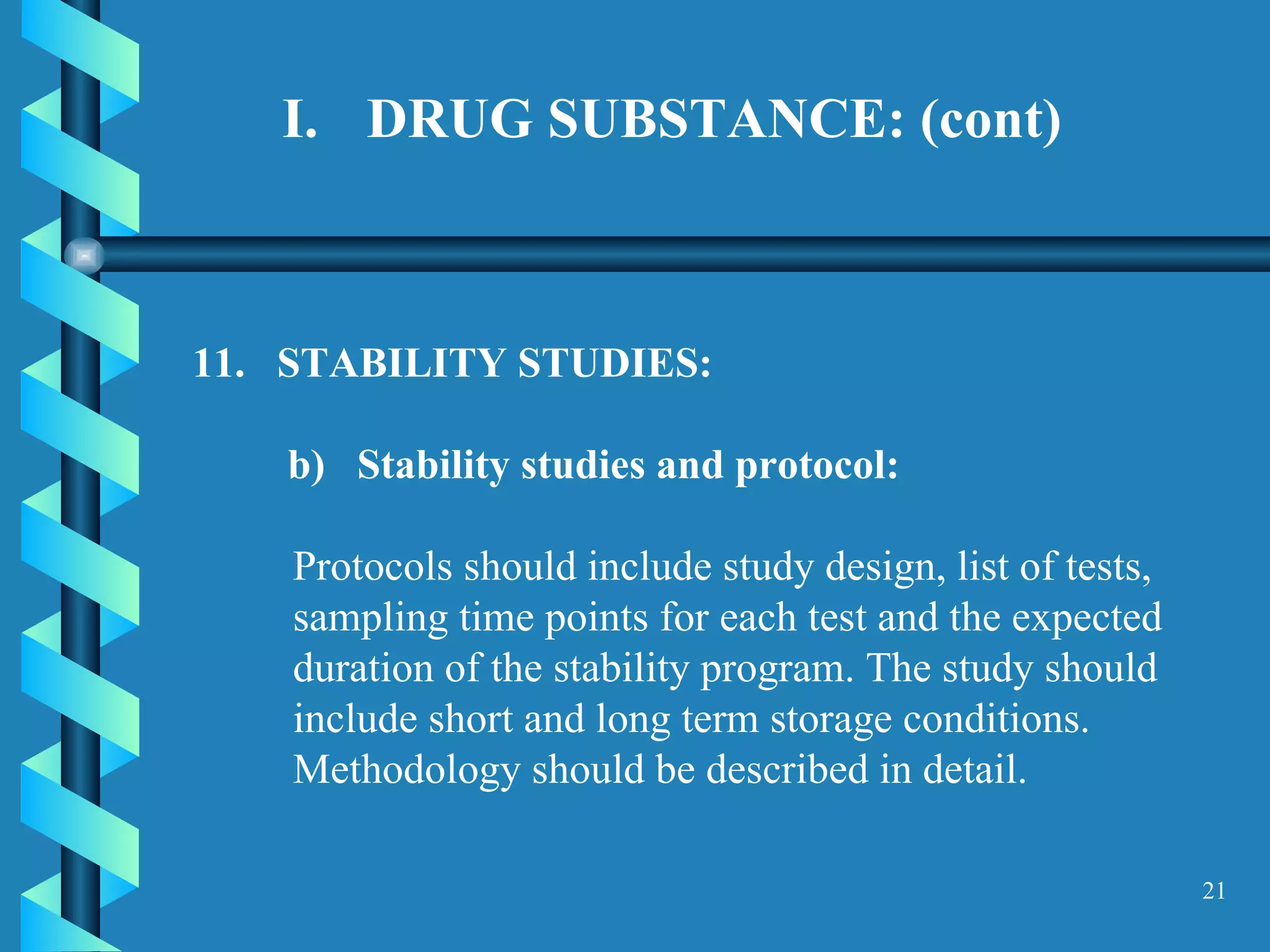 DRUG SUBSTANCE: (cont) 11.  STABILITY STUDIES:  b)  Stability studies and protocol:  Protocols should include study design, list of tests, sampling time points for each test and the expected duration of the stability program. The study should include short and long term storage conditions. Methodology should be described in detail.  
