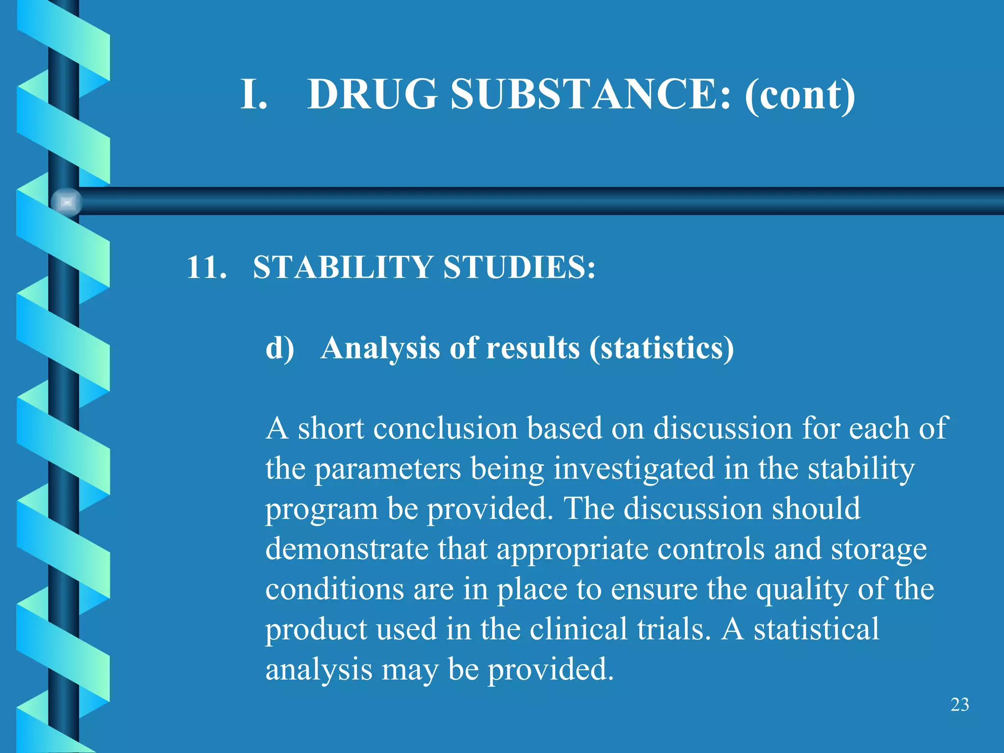 DRUG SUBSTANCE: (cont) 11.  STABILITY STUDIES:  d)  Analysis of results (statistics)   A short conclusion based on discussion for each of the parameters being investigated in the stability program be provided. The discussion should demonstrate that appropriate controls and storage conditions are in place to ensure the quality of the product used in the clinical trials. A statistical analysis may be provided. 