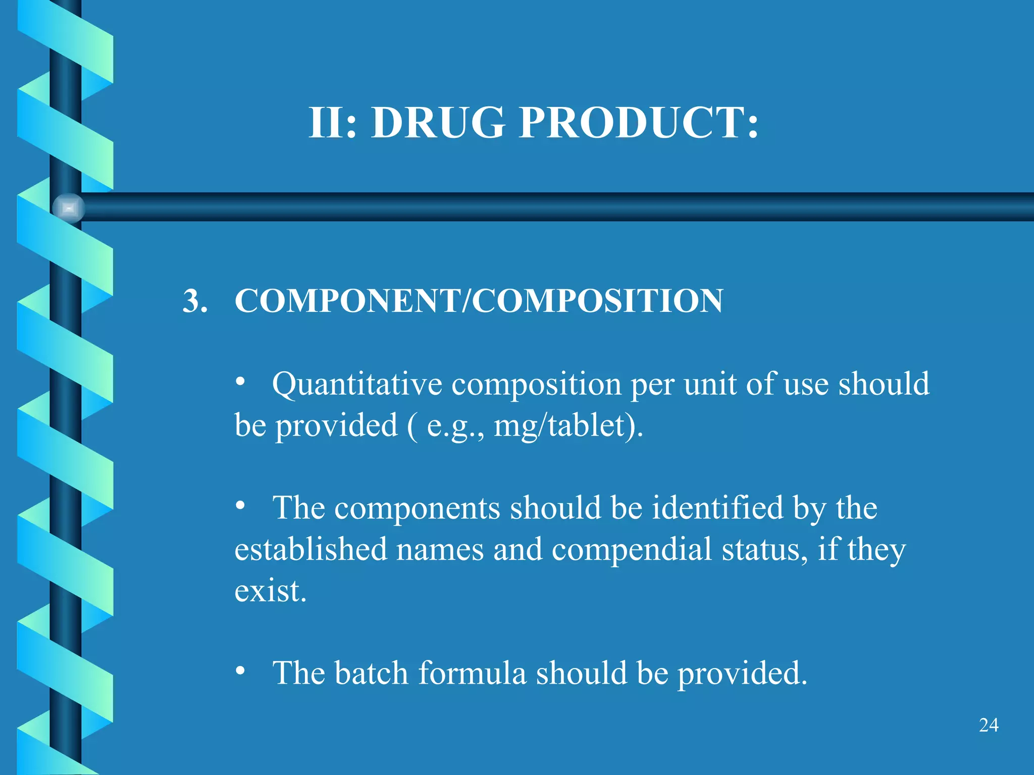 II: DRUG PRODUCT: COMPONENT/COMPOSITION  Quantitative composition per unit of use should be provided ( e.g., mg/tablet). The components should be identified by the established names and compendial status, if they exist.  The batch formula should be provided.  