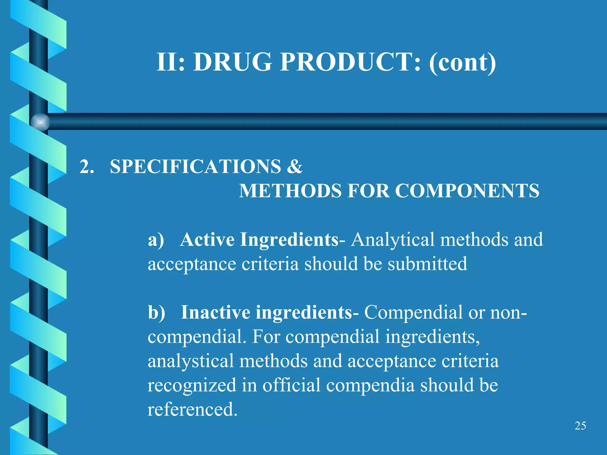 II: DRUG PRODUCT: (cont) SPECIFICATIONS &  METHODS FOR COMPONENTS  a)  Active Ingredients - Analytical methods and acceptance criteria should be submitted  b)  Inactive ingredients - Compendial or non-compendial. For compendial ingredients, analystical methods and acceptance criteria recognized in official compendia should be referenced.  
