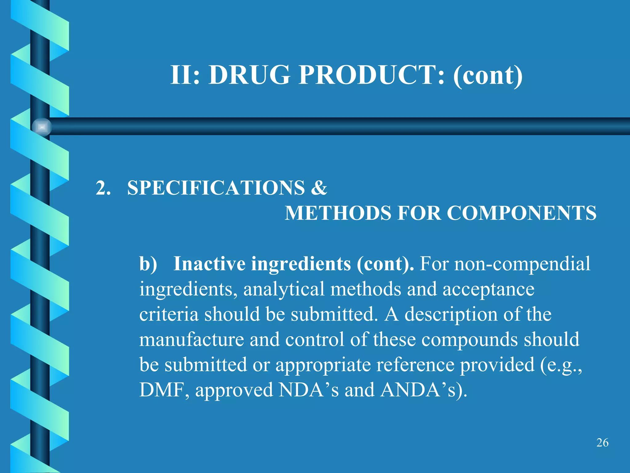 II: DRUG PRODUCT: (cont) 2.  SPECIFICATIONS &  METHODS FOR COMPONENTS  b)  Inactive ingredients (cont).  For non-compendial ingredients, analytical methods and acceptance criteria should be submitted. A description of the manufacture and control of these compounds should be submitted or appropriate reference provided (e.g., DMF, approved NDA’s and ANDA’s).  