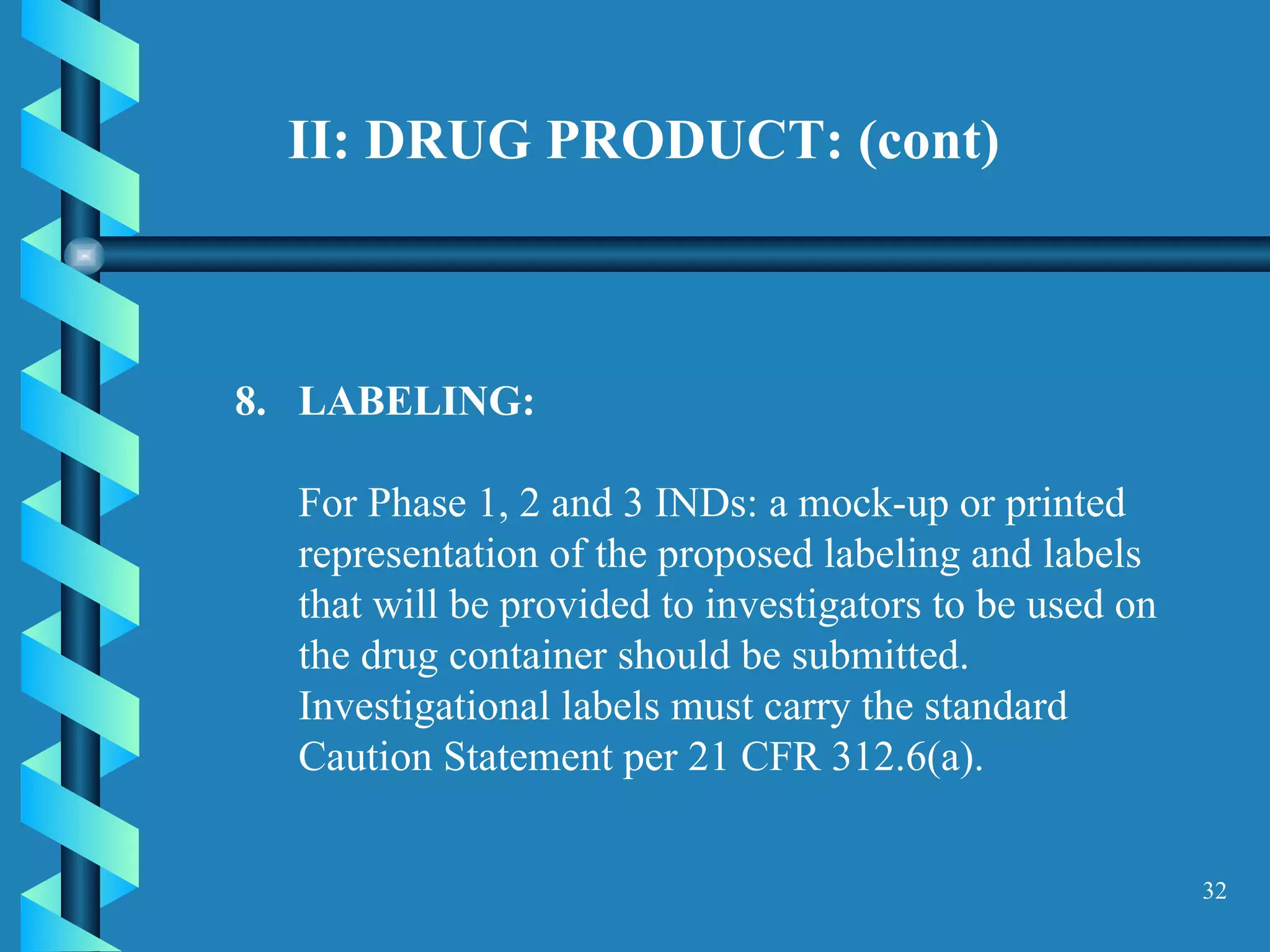 II: DRUG PRODUCT: (cont)  8.  LABELING:  For Phase 1, 2 and 3 INDs: a mock-up or printed representation of the proposed labeling and labels that will be provided to investigators to be used on the drug container should be submitted. Investigational labels must carry the standard Caution Statement per 21 CFR 312.6(a).  