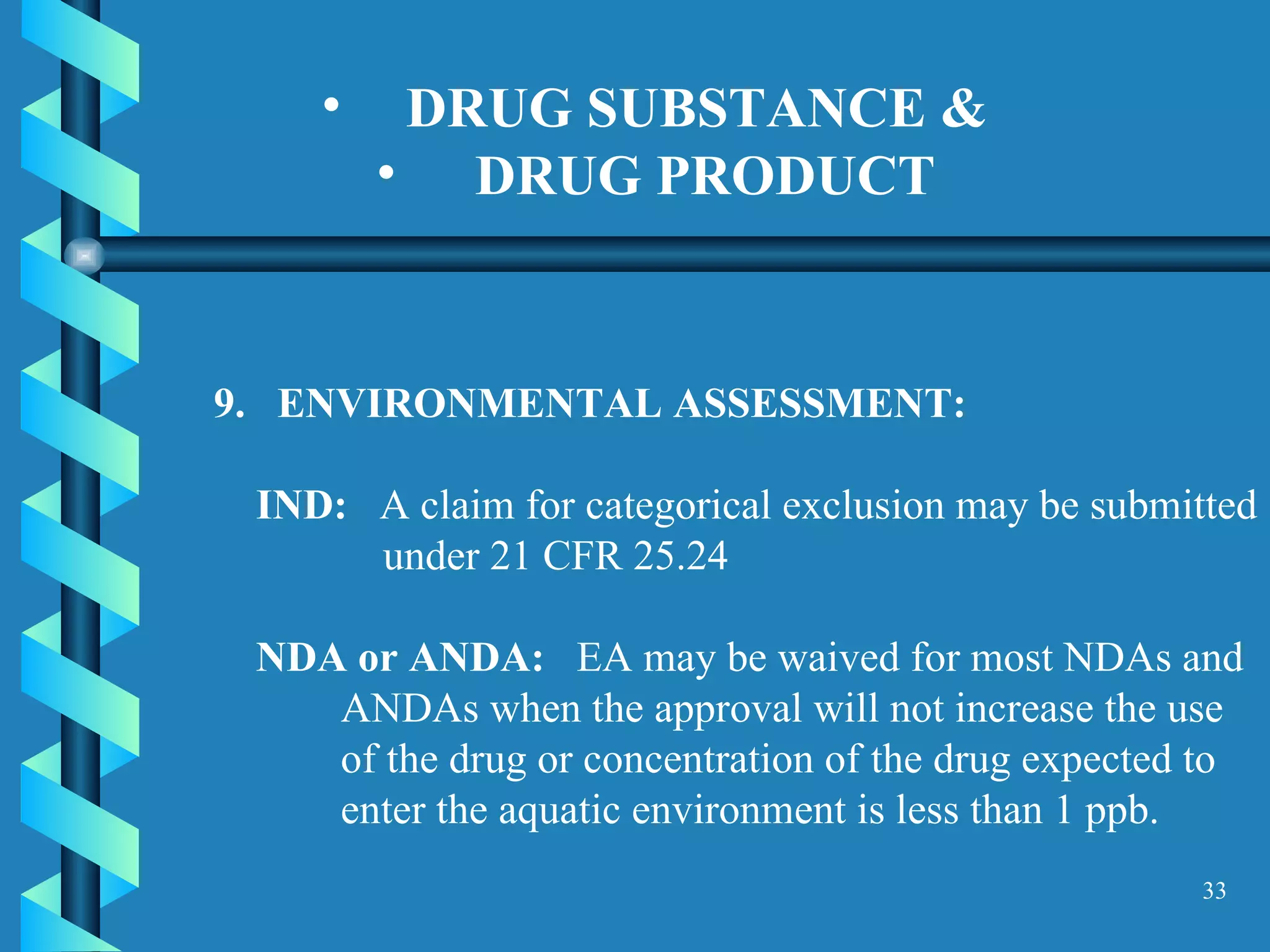 DRUG SUBSTANCE &  DRUG PRODUCT   9.  ENVIRONMENTAL ASSESSMENT:  IND:   A claim for categorical exclusion may be submitted under 21 CFR 25.24  NDA or ANDA:   EA may be waived for most NDAs and ANDAs when the approval will not increase the use of the drug or concentration of the drug expected to enter the aquatic environment is less than 1 ppb. 
