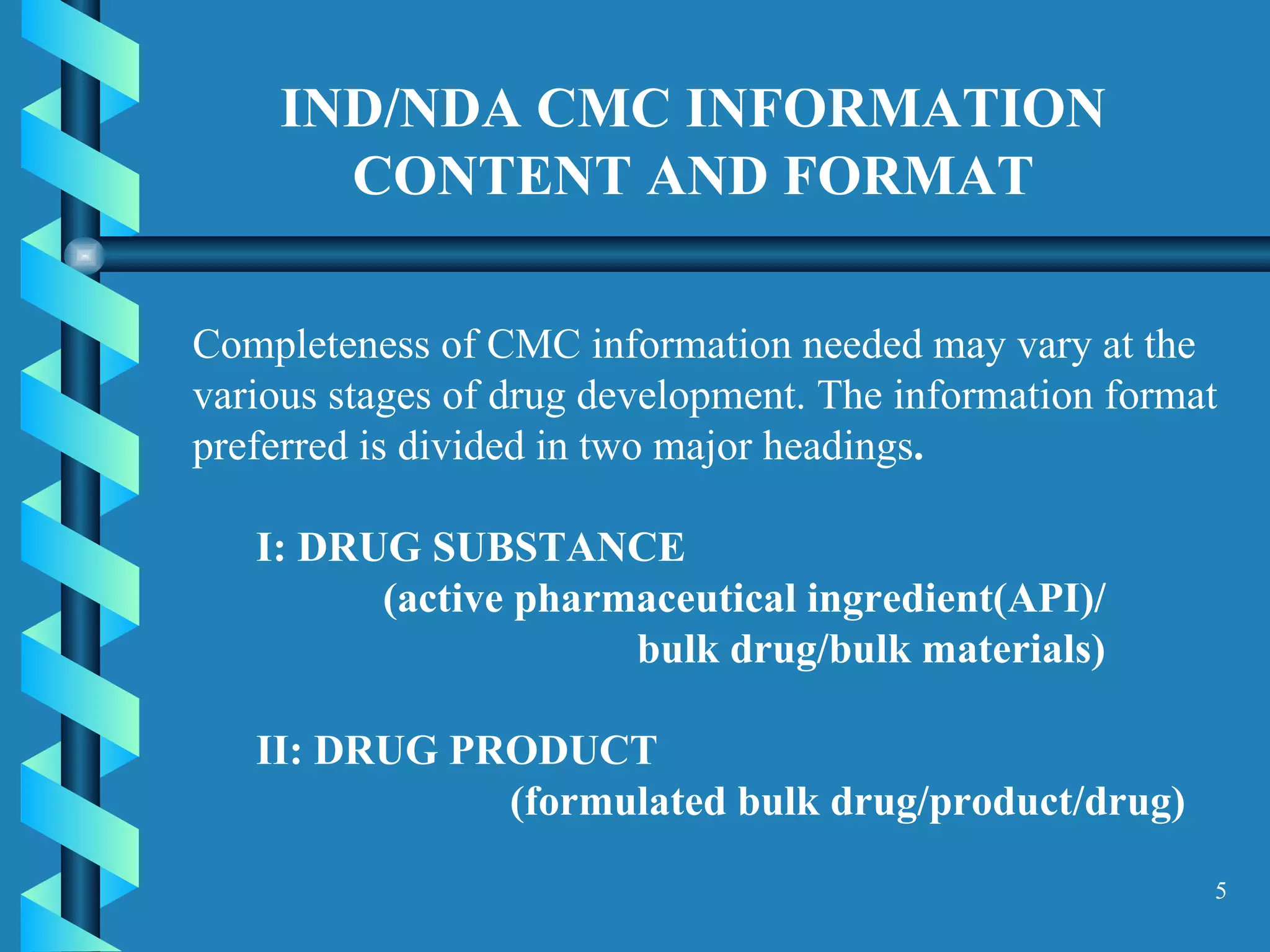 IND/NDA CMC INFORMATION CONTENT AND FORMAT Completeness of CMC information needed may vary at the various stages of drug development. The information format preferred is divided in two major headings .  I: DRUG SUBSTANCE  (active pharmaceutical ingredient(API)/ bulk drug/bulk materials) II: DRUG PRODUCT  (formulated bulk drug/product/drug) 