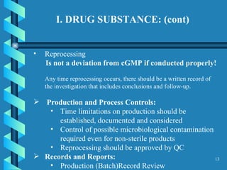 I. DRUG SUBSTANCE: (cont)  Reprocessing Is not a deviation from cGMP if conducted properly!   Any time reprocessing occurs, there should be a written record of the investigation that includes conclusions and follow-up. Production and Process Controls:   Time limitations on production should be established, documented and considered Control of possible microbiological contamination required even for non-sterile products Reprocessing should be approved by QC Records and Reports: Production (Batch)Record Review 