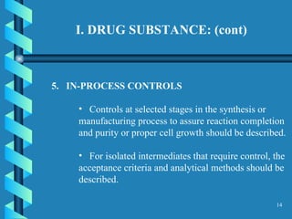 I. DRUG SUBSTANCE: (cont)  5.  IN-PROCESS CONTROLS  Controls at selected stages in the synthesis or manufacturing process to assure reaction completion and purity or proper cell growth should be described.  For isolated intermediates that require control, the acceptance criteria and analytical methods should be described.  