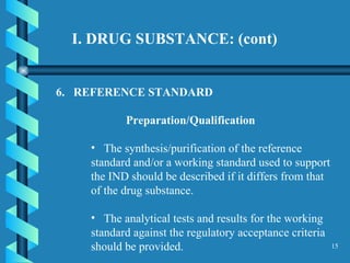 I. DRUG SUBSTANCE: (cont)  6.  REFERENCE STANDARD  Preparation/Qualification The synthesis/purification of the reference standard and/or a working standard used to support the IND should be described if it differs from that of the drug substance.  The analytical tests and results for the working standard against the regulatory acceptance criteria should be provided.  