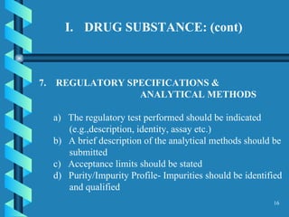 DRUG SUBSTANCE: (cont)  7.  REGULATORY SPECIFICATIONS &  ANALYTICAL METHODS  a)  The regulatory test performed should be indicated (e.g.,description, identity, assay etc.)  b)  A brief description of the analytical methods should be submitted  c)  Acceptance limits should be stated  d)  Purity/Impurity Profile- Impurities should be identified and qualified  