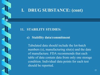 DRUG SUBSTANCE: (cont) 11.  STABILITY STUDIES:  c)  Stability data/commitment  Tabulated data should include the lot-batch numbers (s), manufacturing site(s) and the date of manufacture. FDA recommends that each table of data contain data from only one storage condition. Individual data points for each test should be reported.  