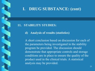 DRUG SUBSTANCE: (cont) 11.  STABILITY STUDIES:  d)  Analysis of results (statistics)   A short conclusion based on discussion for each of the parameters being investigated in the stability program be provided. The discussion should demonstrate that appropriate controls and storage conditions are in place to ensure the quality of the product used in the clinical trials. A statistical analysis may be provided. 