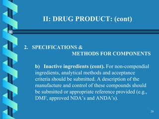 II: DRUG PRODUCT: (cont) 2.  SPECIFICATIONS &  METHODS FOR COMPONENTS  b)  Inactive ingredients (cont).  For non-compendial ingredients, analytical methods and acceptance criteria should be submitted. A description of the manufacture and control of these compounds should be submitted or appropriate reference provided (e.g., DMF, approved NDA’s and ANDA’s).  