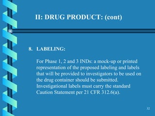 II: DRUG PRODUCT: (cont)  8.  LABELING:  For Phase 1, 2 and 3 INDs: a mock-up or printed representation of the proposed labeling and labels that will be provided to investigators to be used on the drug container should be submitted. Investigational labels must carry the standard Caution Statement per 21 CFR 312.6(a).  