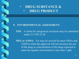 DRUG SUBSTANCE &  DRUG PRODUCT   9.  ENVIRONMENTAL ASSESSMENT:  IND:   A claim for categorical exclusion may be submitted under 21 CFR 25.24  NDA or ANDA:   EA may be waived for most NDAs and ANDAs when the approval will not increase the use of the drug or concentration of the drug expected to enter the aquatic environment is less than 1 ppb. 