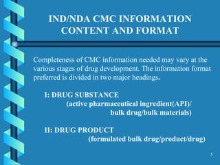 IND/NDA CMC INFORMATION CONTENT AND FORMAT Completeness of CMC information needed may vary at the various stages of drug development. The information format preferred is divided in two major headings .  I: DRUG SUBSTANCE  (active pharmaceutical ingredient(API)/ bulk drug/bulk materials) II: DRUG PRODUCT  (formulated bulk drug/product/drug) 