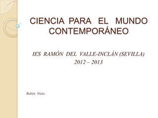 CIENCIA PARA EL MUNDO
      CONTEMPORÁNEO

   IES RAMÓN DEL VALLE-INCLÁN (SEVILLA)
               2012 – 2013




Rubén Nieto.
 