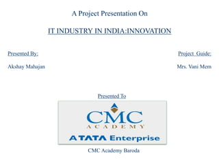 A Project Presentation On
IT INDUSTRY IN INDIA:INNOVATION
Presented By:
Akshay Mahajan
Project Guide:
Mrs. Vani Mem
CMC Academy Baroda
Presented To
 