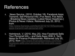 References
4.    News Service. (2010, October 18). Facebook Apps
     Transmit, Sell Personal Info | Fox News. Fox News
     - Breaking News Updates | Latest News Headlines |
     Photos & News Videos. Retrieved July 25, 2012,
     from
     http://www.foxnews.com/tech/2010/10/18/facebook-
     apps-transmit-sell-personal-info/

5.   Helmbreck, V. (2010, May 25). How Facebook Sells
     Your Personal Info -- and Gets Away With It. Tech
     News for Finance Professionals. Retrieved July 25,
     2012, from http://www.financetechnews.com/how-
     facebook-sells-your-personal-info-and-gets-away-
     with-it
 