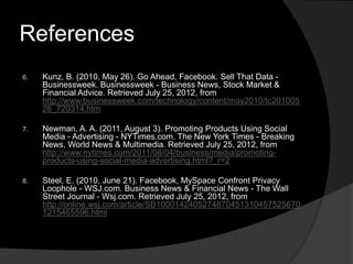 References
6.   Kunz, B. (2010, May 26). Go Ahead, Facebook. Sell That Data -
     Businessweek. Businessweek - Business News, Stock Market &
     Financial Advice. Retrieved July 25, 2012, from
     http://www.businessweek.com/technology/content/may2010/tc201005
     26_720314.htm

7.   Newman, A. A. (2011, August 3). Promoting Products Using Social
     Media - Advertising - NYTimes.com. The New York Times - Breaking
     News, World News & Multimedia. Retrieved July 25, 2012, from
     http://www.nytimes.com/2011/08/04/business/media/promoting-
     products-using-social-media-advertising.html?_r=2

8.   Steel, E. (2010, June 21). Facebook, MySpace Confront Privacy
     Loophole - WSJ.com. Business News & Financial News - The Wall
     Street Journal - Wsj.com. Retrieved July 25, 2012, from
     http://online.wsj.com/article/SB1000142405274870451310457525670
     1215465596.html
 
