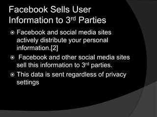 Facebook Sells User
Information to 3rd Parties
 Facebook and social media sites
  actively distribute your personal
  information.[2]
 Facebook and other social media sites
  sell this information to 3rd parties.
 This data is sent regardless of privacy
  settings
 