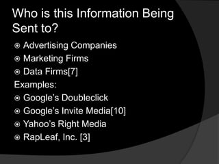 Who is this Information Being
Sent to?
 Advertising Companies
 Marketing Firms
 Data Firms[7]
Examples:
 Google’s Doubleclick
 Google’s Invite Media[10]
 Yahoo’s Right Media
 RapLeaf, Inc. [3]
 