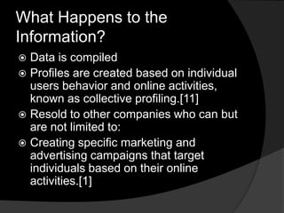 What Happens to the
Information?
 Data is compiled
 Profiles are created based on individual
  users behavior and online activities,
  known as collective profiling.[11]
 Resold to other companies who can but
  are not limited to:
 Creating specific marketing and
  advertising campaigns that target
  individuals based on their online
  activities.[1]
 