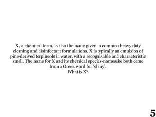 X , a chemical term, is also the name given to common heavy duty
cleaning and disinfectant formulations. X is typically an emulsion of
pine-derived terpineols in water, with a recognisable and characteristic
smell. The name for X and its chemical species-namesake both come
from a Greek word for 'shiny'.
What is X?
5
 