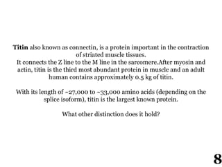 Titin also known as connectin, is a protein important in the contraction
of striated muscle tissues.
It connects the Z line to the M line in the sarcomere.After myosin and
actin, titin is the third most abundant protein in muscle and an adult
human contains approximately 0.5 kg of titin.
With its length of ~27,000 to ~33,000 amino acids (depending on the
splice isoform), titin is the largest known protein.
What other distinction does it hold?
8
 