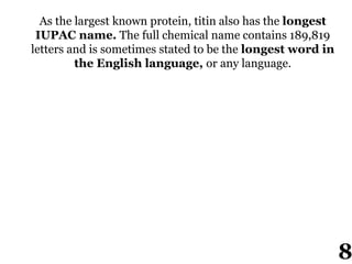 As the largest known protein, titin also has the longest
IUPAC name. The full chemical name contains 189,819
letters and is sometimes stated to be the longest word in
the English language, or any language.
8
 
