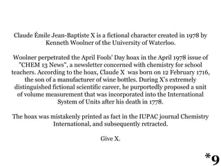 Claude Émile Jean-Baptiste X is a fictional character created in 1978 by
Kenneth Woolner of the University of Waterloo.
Woolner perpetrated the April Fools' Day hoax in the April 1978 issue of
"CHEM 13 News", a newsletter concerned with chemistry for school
teachers. According to the hoax, Claude X was born on 12 February 1716,
the son of a manufacturer of wine bottles. During X’s extremely
distinguished fictional scientific career, he purportedly proposed a unit
of volume measurement that was incorporated into the International
System of Units after his death in 1778.
The hoax was mistakenly printed as fact in the IUPAC journal Chemistry
International, and subsequently retracted.
Give X.
*9
 