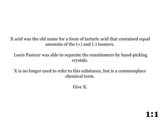 X acid was the old name for a form of tartaric acid that contained equal
amounts of the (+) and (-) isomers.
Louis Pasteur was able to separate the enantiomers by hand-picking
crystals.
X is no longer used to refer to this substance, but is a commonplace
chemical term.
Give X.
1:1
 