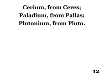 Cerium, from Ceres;
Paladium, from Pallas;
Plutonium, from Pluto.
12
 