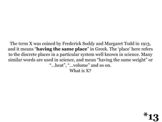 The term X was coined by Frederick Soddy and Margaret Todd in 1913,
and it means “having the same place” in Greek. The ‘place’ here refers
to the discrete places in a particular system well known in science. Many
similar words are used in science, and mean “having the same weight” or
“…heat”, “…volume” and so on.
What is X?
*13
 