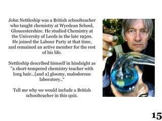 John Nettleship was a British schoolteacher
who taught chemistry at Wyedean School,
Gloucestershire. He studied Chemistry at
the University of Leeds in the late 1950s.
He joined the Labour Party at that time,
and remained an active member for the rest
of his life.
Nettleship described himself in hindsight as
"a short-tempered chemistry teacher with
long hair...[and a] gloomy, malodorous
laboratory..“
Tell me why we would include a British
schoolteacher in this quiz.
15
 