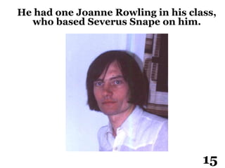 He had one Joanne Rowling in his class,
who based Severus Snape on him.
15
 