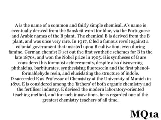 A is the name of a common and fairly simple chemical. A's name is
eventually derived from the Sanskrit word for blue, via the Portuguese
and Arabic names of the B plant. The chemical B is derived from the B
plant, and was once very rare. In 1917, C led a famous revolt against a
colonial government that insisted upon B cultivation, even during
famine. German chemist D set out the first synthetic schemes for B in the
late 1870s, and won the Nobel prize in 1905. His syntheses of B are
considered his foremost achievements, despite also discovering
phthaleins, barbiturates, synthesising fluorescein and the first phenol-
formaldehyde resin, and elucidating the structure of indole.
D succeeded E as Professor of Chemistry at the University of Munich in
1875. E is considered among the 'fathers' of both organic chemistry and
the fertiliser industry. E devised the modern laboratory-oriented
teaching method, and for such innovations, he is regarded one of the
greatest chemistry teachers of all time.
MQ1a
 