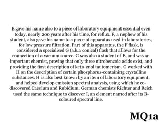 E gave his name also to a piece of laboratory equipment essential even
today, nearly 200 years after his time, for reflux. F, a nephew of his
student, also gave his name to a piece of apparatus used in laboratories,
for low pressure filtration. Part of this apparatus, the F flask, is
considered a specialised G (a.k.a conical) flask that allows for the
connection of a vacuum source. G was also a student of E, and was an
important chemist, proving that only three nitrobenzoic acids exist, and
providing the first description of keto-enol tautomerism. G worked with
H on the description of certain phosphorus-containing crystalline
substances. H is also best known by an item of laboratory equipment,
and helped develop emission spectral analysis, using which he co-
discovered Caesium and Rubidium. German chemists Richter and Reich
used the same technique to discover I, an element named after its B-
coloured spectral line.
MQ1a
 