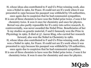 H, whose ideas also contributed to F and G's Prize-winning work, also
won a Nobel in 1962, for Peace. H could not see E's work when it was
presented in 1952 because his passport was withheld by US authorities,
once again due to suspicion that he had communist sympathies.
H is one of three chemists to have won the Nobel prize twice. J won it for
chemistry twice. K won it once for chemistry and once for physics.
Bernal was also partly reponsible for E's entry into active research. E,
controversially, was never awarded the Nobel Prize. Beneficiaries of her
X-ray studies on genetic material, F and G famously won the Prize in
Physiology in 1962. E died at 37. Aaron Klug, who carried her research
forward, also won the Nobel in Chemistry in 1982.
H, whose ideas also contributed to F and G's Prize-winning work, also
won a Nobel in 1962, for Peace. H could not see E's work when it was
presented in 1952 because his passport was withheld by US authorities,
once again due to suspicion that he had communist sympathies.
H is one of three chemists to have won the Nobel prize twice. J won it for
chemistry twice. K won it once for chemistry and once for physics.
MQ2b
 