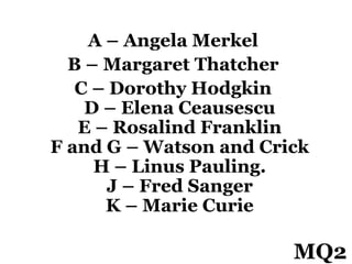 A – Angela Merkel
B – Margaret Thatcher
C – Dorothy Hodgkin
D – Elena Ceausescu
E – Rosalind Franklin
F and G – Watson and Crick
H – Linus Pauling.
J – Fred Sanger
K – Marie Curie
MQ2
 