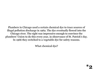 Plumbers in Chicago used a certain chemical dye to trace sources of
illegal pollution discharge in 1962. The dye eventually flowed into the
Chicago river. The sight was impressive enough to convince the
plumbers' Union to do this every year, in observance of St. Patrick's day.
In 1966 they switched to a vegetable dye for safety reasons.
What chemical dye?
*2
 