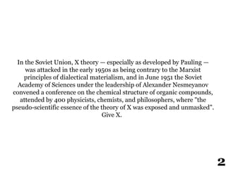 In the Soviet Union, X theory — especially as developed by Pauling —
was attacked in the early 1950s as being contrary to the Marxist
principles of dialectical materialism, and in June 1951 the Soviet
Academy of Sciences under the leadership of Alexander Nesmeyanov
convened a conference on the chemical structure of organic compounds,
attended by 400 physicists, chemists, and philosophers, where "the
pseudo-scientific essence of the theory of X was exposed and unmasked".
Give X.
2
 