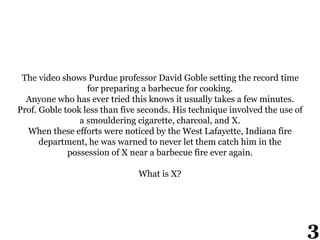 The video shows Purdue professor David Goble setting the record time
for preparing a barbecue for cooking.
Anyone who has ever tried this knows it usually takes a few minutes.
Prof. Goble took less than five seconds. His technique involved the use of
a smouldering cigarette, charcoal, and X.
When these efforts were noticed by the West Lafayette, Indiana fire
department, he was warned to never let them catch him in the
possession of X near a barbecue fire ever again.
What is X?
3
 