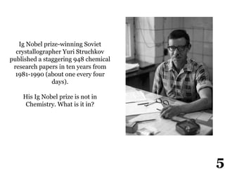 Ig Nobel prize-winning Soviet
crystallographer Yuri Struchkov
published a staggering 948 chemical
research papers in ten years from
1981-1990 (about one every four
days).
His Ig Nobel prize is not in
Chemistry. What is it in?
5
 