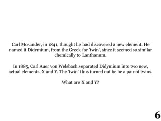 Carl Mosander, in 1841, thought he had discovered a new element. He
named it Didymium, from the Greek for 'twin', since it seemed so similar
chemically to Lanthanum.
In 1885, Carl Auer von Welsbach separated Didymium into two new,
actual elements, X and Y. The 'twin' thus turned out be be a pair of twins.
What are X and Y?
6
 