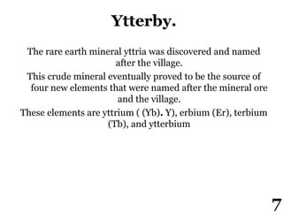 Ytterby.
The rare earth mineral yttria was discovered and named
after the village.
This crude mineral eventually proved to be the source of
four new elements that were named after the mineral ore
and the village.
These elements are yttrium ( (Yb). Y), erbium (Er), terbium
(Tb), and ytterbium
7
 