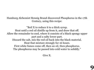 Hamburg Alchemist Hennig Brand discovered Phosphorus in the 17th
Century, using this recipe:
"Boil X to reduce it to a thick syrup.
Heat until a red oil distills up from it, and draw that off.
Allow the remainder to cool, where it consists of a black spongy upper
part and a salty lower part.
Discard the salt, mix the red oil back into the black material.
Heat that mixture strongly for 16 hours.
First white fumes come off, then an oil, then phosphorus.
The phosphorus may be passed into cold water to solidify."
Give X.
9
 