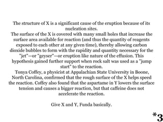 The structure of X is a significant cause of the eruption because of its
nucleation sites.
The surface of the X is covered with many small holes that increase the
surface area available for reaction (and thus the quantity of reagents
exposed to each other at any given time), thereby allowing carbon
dioxide bubbles to form with the rapidity and quantity necessary for the
"jet"—or "geyser"—or eruption like nature of the effusion. This
hypothesis gained further support when rock salt was used as a "jump
start" to the reaction.
Tonya Coffey, a physicist at Appalachian State University in Boone,
North Carolina, confirmed that the rough surface of the X helps speed
the reaction. Coffey also found that the aspartame in Y lowers the surface
tension and causes a bigger reaction, but that caffeine does not
accelerate the reaction.
Give X and Y, Funda basically.
*3
 
