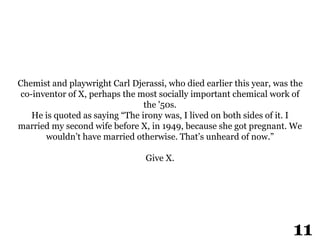 Chemist and playwright Carl Djerassi, who died earlier this year, was the
co-inventor of X, perhaps the most socially important chemical work of
the '50s.
He is quoted as saying “The irony was, I lived on both sides of it. I
married my second wife before X, in 1949, because she got pregnant. We
wouldn’t have married otherwise. That’s unheard of now.”
Give X.
2
11
 