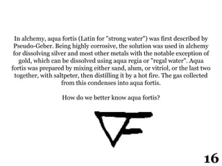 In alchemy, aqua fortis (Latin for "strong water") was first described by
Pseudo-Geber. Being highly corrosive, the solution was used in alchemy
for dissolving silver and most other metals with the notable exception of
gold, which can be dissolved using aqua regia or "regal water". Aqua
fortis was prepared by mixing either sand, alum, or vitriol, or the last two
together, with saltpeter, then distilling it by a hot fire. The gas collected
from this condenses into aqua fortis.
How do we better know aqua fortis?
16
 