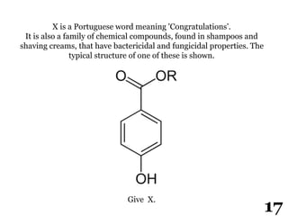 X is a Portuguese word meaning 'Congratulations'.
It is also a family of chemical compounds, found in shampoos and
shaving creams, that have bactericidal and fungicidal properties. The
typical structure of one of these is shown.
Give X.
17
 